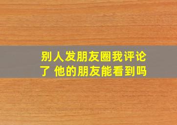 别人发朋友圈我评论了 他的朋友能看到吗